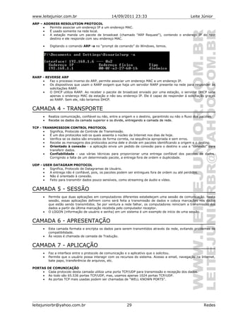 www.leitejunior.com.br 14/09/2011 23:33 Leite Júnior
ARP – ADDRESS RESOLUTION PROTOCOL
• Permite associar um endereço IP a um endereço MAC.
• É usado somente na rede local.
• A estação manda um pacote de broadcast (chamado "ARP Request"), contendo o endereço IP do host
destino e ele responde com seu endereço MAC.
• Digitando o comando ARP -a no “prompt de comando” do Windows, temos.
RARP - REVERSE ARP
• Faz o processo inverso do ARP, permite associar um endereço MAC a um endereço IP.
• Os dispositivos que usam o RARP exigem que haja um servidor RARP presente na rede para responder às
solicitações RARP.
• O DHCP utiliza RARP. Ao receber o pacote de broadcast enviado por uma estação, o servidor DHCP sabe
apenas o endereço MAC da estação e não seu endereço IP. Ele é capaz de responder à solicitação graças
ao RARP. Sem ele, não teríamos DHCP.
CAMADA 4 - TRANSPORTE
• Realiza comunicação, confiável ou não, entre a origem e o destino, garantindo ou não o fluxo dos pacotes.
•• Recebe os dados da camada superior e os divide, entregando a camada de rede.Recebe os dados da camada superior e os divide, entregando a camada de rede.
TCP - TRANSMISSION CONTROL PROTOCOL
• Significa, Protocolo de Controle de Transmissão.
• É um dos protocolos sob os quais assenta o núcleo da Internet nos dias de hoje.
• Verifica se os dados são enviados de forma correta, na sequência apropriada e sem erros.
• Recebe as mensagens dos protocolos acima dele e divide em pacotes identificando a origem e o destino.
• Orientado à conexão - a aplicação envia um pedido de conexão para o destino e usa a "conexão" para
transferir dados.
• Confiabilidade - usa várias técnicas para proporcionar uma entrega confiável dos pacotes de dados.
Corrigindo a falta de um determinado pacote, a entrega fora de ordem e duplicidade.
UDP - USER DATAGRAM PROTOCOL
• Significa, Protocolo de Datagramas de Usuário.
• A entrega não é confiável, pois, os pacotes podem ser entregues fora de ordem ou até perdidos.
• Não é orientado à conexão.
• Feito para transmitir dados pouco sensíveis, como streaming de áudio e vídeo.
CAMADA 5 - SESSÃO
• Permite que duas aplicações em computadores diferentes estabeleçam uma sessão de comunicação. Nesta
sessão, essas aplicações definem como será feita a transmissão de dados e coloca marcações nos dados
que estão sendo transmitidos. Se por ventura a rede falhar, os computadores reiniciam a transmissão dos
dados a partir da última marcação recebida pelo computador receptor.
• O LOGON (informação de usuário e senha) em um sistema é um exemplo de início de uma sessão.
CAMADA 6 - APRESENTAÇÃO
• Esta camada formata e encripta os dados para serem transmitidos através da rede, evitando problemas de
compatibilidade.
• Às vezes é chamada de camada de Tradução.
CAMADA 7 - APLICAÇÃO
• Faz a interface entre o protocolo de comunicação e o aplicativo que o solicitou.
• Permite que o usuário possa interagir com os recursos do sistema. Acesso a email, navegação na Internet,
bate papo, transferência de arquivos, etc.
PORTAS DE COMUNICAÇÃO
• Cada protocolo desta camada utiliza uma porta TCP/UDP para transmissão e recepção dos dados.
• Ao todo são 65.536 portas TCP/UDP, mas, usamos apenas 1024 portas TCP/UDP.
• As portas TCP mais usadas podem ser chamadas de "WELL KNOWN PORTS".
leitejuniorbr@yahoo.com.br 29 Redes
 
