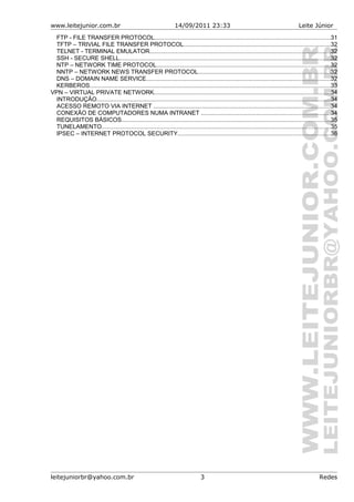 www.leitejunior.com.br 14/09/2011 23:33 Leite Júnior
FTP - FILE TRANSFER PROTOCOL.........................................................................................................31
TFTP – TRIVIAL FILE TRANSFER PROTOCOL........................................................................................32
TELNET - TERMINAL EMULATOR............................................................................................................32
SSH - SECURE SHELL..............................................................................................................................32
NTP – NETWORK TIME PROTOCOL........................................................................................................32
NNTP – NETWORK NEWS TRANSFER PROTOCOL...............................................................................32
DNS – DOMAIN NAME SERVICE..............................................................................................................32
KERBEROS................................................................................................................................................33
VPN – VIRTUAL PRIVATE NETWORK..........................................................................................................34
INTRODUÇÃO............................................................................................................................................34
ACESSO REMOTO VIA INTERNET ..........................................................................................................34
CONEXÃO DE COMPUTADORES NUMA INTRANET .............................................................................34
REQUISITOS BÁSICOS.............................................................................................................................35
TUNELAMENTO.........................................................................................................................................35
IPSEC – INTERNET PROTOCOL SECURITY...........................................................................................36
leitejuniorbr@yahoo.com.br 3 Redes
 