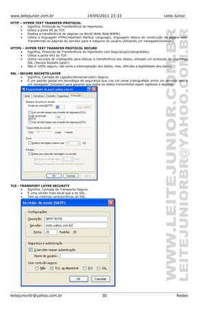 www.leitejunior.com.br 14/09/2011 23:33 Leite Júnior
HTTP – HYPER TEXT TRANSFER PROTOCOL
• Significa, Protocolo de Transferência de Hipertexto.
• Utiliza a porta 80 do TCP.
• Realiza a transferência de páginas na World Wide Web(WWW).
• Utiliza a linguagem HTML(Hipertext Markup Language), linguagem básica de construção de página web.
Transferindo as páginas do servidor para a máquina do usuário utilizando um navegador(browser).
HTTPS – HYPER TEXT TRANSFER PROTOCOL SECURE
• Significa, Protocolo de Transferência de Hipertexto com Segurança(criptografado).
• Utiliza a porta 443 do TCP.
• Utiliza recursos de criptografia para efetuar a transferência dos dados, utilizado um protocolo de segurança
SSL (Secure Sockets Layer).
• Não é 100% seguro, não evita a interceptação dos dados, mas, dificulta a legibilidade dos dados.
SSL - SECURE SOCKETS LAYER
• Significa, Camada de Ligação(cliente/servidor) Segura.
• É um padrão global em tecnologia de segurança que cria um canal criptografado entre um servidor web e
um navegador (browser) para garantir que todos os dados transmitidos sejam sigilosos e seguros.
TLS - TRANSPORT LAYER SECURITY
• Significa, Camada de Transporte Segura.
• É uma versão mais atual que a do SSL.
• Tem as mesmas características do SSL.
leitejuniorbr@yahoo.com.br 30 Redes
 