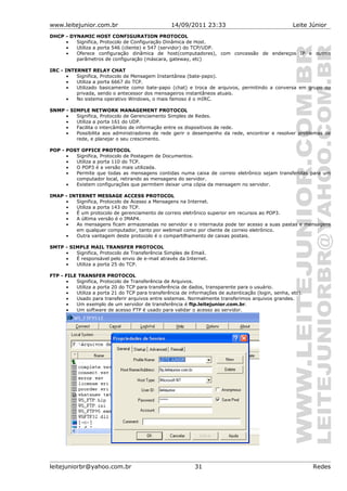 www.leitejunior.com.br 14/09/2011 23:33 Leite Júnior
DHCP - DYNAMIC HOST CONFIGURATION PROTOCOL
• Significa, Protocolo de Configuração Dinâmica de Host.
• Utiliza a porta 546 (cliente) e 547 (servidor) do TCP/UDP.
• Oferece configuração dinâmica de host(computadores), com concessão de endereços IP e outros
parâmetros de configuração (máscara, gateway, etc)
IRC - INTERNET RELAY CHAT
• Significa, Protocolo de Mensagem Instantânea (bate-papo).
• Utiliza a porta 6667 do TCP.
• Utilizado basicamente como bate-papo (chat) e troca de arquivos, permitindo a conversa em grupo ou
privada, sendo o antecessor dos mensageiros instantâneos atuais.
• No sistema operativo Windows, o mais famoso é o mIRC.
SNMP - SIMPLE NETWORK MANAGEMENT PROTOCOL
• Significa, Protocolo de Gerenciamento Simples de Redes.
• Utiliza a porta 161 do UDP.
• Facilita o intercâmbio de informação entre os dispositivos de rede.
• Possibilita aos administradores de rede gerir o desempenho da rede, encontrar e resolver problemas de
rede, e planejar o seu crescimento.
POP - POST OFFICE PROTOCOL
• Significa, Protocolo de Postagem de Documentos.
• Utiliza a porta 110 do TCP.
• O POP3 é a versão mais utilizada.
• Permite que todas as mensagens contidas numa caixa de correio eletrônico sejam transferidas para um
computador local, retirando as mensagens do servidor.
• Existem configurações que permitem deixar uma cópia da mensagem no servidor.
IMAP - INTERNET MESSAGE ACCESS PROTOCOL
• Significa, Protocolo de Acesso a Mensagens na Internet.
• Utiliza a porta 143 do TCP.
• É um protocolo de gerenciamento de correio eletrônico superior em recursos ao POP3.
• A última versão é o IMAP4.
• As mensagens ficam armazenadas no servidor e o internauta pode ter acesso a suas pastas e mensagens
em qualquer computador, tanto por webmail como por cliente de correio eletrônico.
• Outra vantagem deste protocolo é o compartilhamento de caixas postais.
SMTP - SIMPLE MAIL TRANSFER PROTOCOL
• Significa, Protocolo de Transferência Simples de Email.
• É responsável pelo envio de e-mail através da Internet.
• Utiliza a porta 25 do TCP.
FTP - FILE TRANSFER PROTOCOL
• Significa, Protocolo de Transferência de Arquivos.
• Utiliza a porta 20 do TCP para transferência de dados, transparente para o usuário.
• Utiliza a porta 21 do TCP para transferência de informações de autenticação (login, senha, etc).
• Usado para transferir arquivos entre sistemas. Normalmente transferimos arquivos grandes.
• Um exemplo de um servidor de transferência é ftp.leitejunior.com.br.
• Um software de acesso FTP é usado para validar o acesso ao servidor.
leitejuniorbr@yahoo.com.br 31 Redes
 