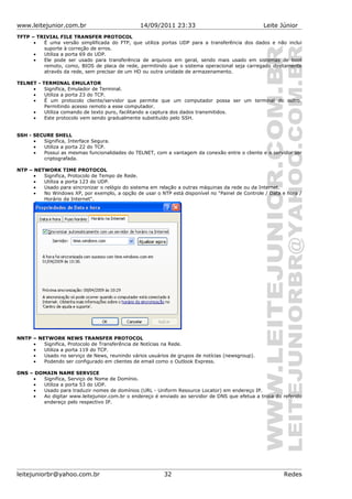 www.leitejunior.com.br 14/09/2011 23:33 Leite Júnior
TFTP – TRIVIAL FILE TRANSFER PROTOCOL
• É uma versão simplificada do FTP, que utiliza portas UDP para a transferência dos dados e não inclui
suporte à correção de erros.
• Utiliza a porta 69 do UDP.
• Ele pode ser usado para transferência de arquivos em geral, sendo mais usado em sistemas de boot
remoto, como, BIOS de placa de rede, permitindo que o sistema operacional seja carregado diretamente
através da rede, sem precisar de um HD ou outra unidade de armazenamento.
TELNET - TERMINAL EMULATOR
• Significa, Emulador de Terminal.
• Utiliza a porta 23 do TCP.
• É um protocolo cliente/servidor que permite que um computador possa ser um terminal do outro.
Permitindo acesso remoto a esse computador.
• Utiliza comando de texto puro, facilitando a captura dos dados transmitidos.
• Este protocolo vem sendo gradualmente substituído pelo SSH.
SSH - SECURE SHELL
• Significa, Interface Segura.
• Utiliza a porta 22 do TCP.
• Possui as mesmas funcionalidades do TELNET, com a vantagem da conexão entre o cliente e o servidor ser
criptografada.
NTP – NETWORK TIME PROTOCOL
• Significa, Protocolo de Tempo de Rede.
• Utiliza a porta 123 do UDP.
• Usado para sincronizar o relógio do sistema em relação a outras máquinas da rede ou da Internet.
• No Windows XP, por exemplo, a opção de usar o NTP está disponível no "Painel de Controle / Data e hora /
Horário da Internet".
NNTP – NETWORK NEWS TRANSFER PROTOCOL
• Significa, Protocolo de Transferência de Notícias na Rede.
• Utiliza a porta 119 do TCP.
• Usado no serviço de News, reunindo vários usuários de grupos de notícias (newsgroup).
• Podendo ser configurado em clientes de email como o Outlook Express.
DNS – DOMAIN NAME SERVICE
• Significa, Serviço de Nome de Domínio.
• Utiliza a porta 53 do UDP.
• Usado para traduzir nomes de domínios (URL - Uniform Resource Locator) em endereço IP.
• Ao digitar www.leitejunior.com.br o endereço é enviado ao servidor de DNS que efetua a troca do referido
endereço pelo respectivo IP.
leitejuniorbr@yahoo.com.br 32 Redes
 