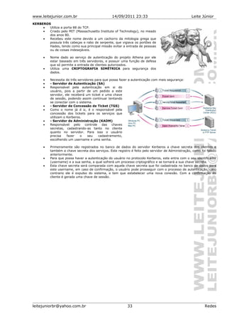 www.leitejunior.com.br 14/09/2011 23:33 Leite Júnior
KERBEROS
• Utiliza a porta 88 do TCP.
• Criado pelo MIT (Massachusetts Institute of Technology), no meado
dos anos 80.
• Recebeu este nome devido a um cachorro da mitologia grega que
possuía três cabeças e rabo de serpente, que vigiava os portões de
Hades, tendo como sua principal missão evitar a entrada de pessoas
ou de coisas indesejáveis.
• Nome dado ao serviço de autenticação do projeto Athena por ele
estar baseado em três servidores, e possuir uma função de defesa
que só permite a entrada de clientes autorizados.
• Utiliza uma CRIPTOGRAFIA SIMÉTRICA para segurança dos
dados.
• Necessita de três servidores para que possa fazer a autenticação com mais segurança:
• - Servidor de Autenticação (SA)
• Responsável pela autenticação em si do
usuário, pois a partir de um pedido a este
servidor, ele receberá um ticket e uma chave
de sessão, podendo assim continuar tentando
se conectar com o sistema.
• - Servidor de Concessão de Ticket (TGS)
• Como o nome já d iz, é o responsável pela
concessão dos tickets para os serviços que
utilizam o Kerberos.
• - Servidor de Administração (KADM)
• Responsável pelo controle das chaves
secretas, cadastrando-as tanto no cliente
quanto no servidor. Para isso o usuário
precisa fazer o seu cadastramento,
escolhendo um username e uma senha.
• Primeiramente são registrados no banco de dados do servidor Kerberos a chave secreta dos clientes e
também a chave secreta dos serviços. Este registro é feito pelo servidor de Administração, como foi falado
anteriormente.
• Para que possa haver a autenticação do usuário no protocolo Kerberos, este entra com o seu identificador
(username) e a sua senha, a qual sofrerá um processo criptográfico e se tornará a sua chave secreta.
• Esta chave secreta será comparada com aquela chave secreta que foi cadastrada no banco de dados para
este username, em caso de confirmação, o usuário pode prosseguir com o processo de autenticação, caso
contrario ele é expulso do sistema, e tem que estabelecer uma nova conexão. Com a confirmação do
cliente é gerada uma chave de sessão.
leitejuniorbr@yahoo.com.br 33 Redes
 