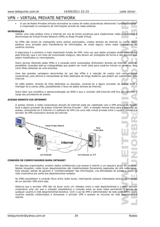 www.leitejunior.com.br 14/09/2011 23:33 Leite Júnior
VPN – VIRTUAL PRIVATE NETWORK
• O uso de Redes Privadas Virtuais racionaliza os custos de redes corporativas oferecendo "confidencialidade"
e integridade no transporte de informações através de redes públicas.
INTRODUÇÃO
Utilizar uma rede pública como a Internet em vez de linhas privativas para implementar redes corporativas é
denominada de Virtual Private Network (VPN) ou Rede Privada Virtual.
As VPNs são túneis de criptografia entre pontos autorizados, criados através da Internet ou outras redes
públicas e/ou privadas para transferência de informações, de modo seguro, entre redes corporativas ou
usuários remotos.
A segurança é a primeira e mais importante função da VPN. Uma vez que dados privados serão transmitidos
pela Internet, que é um meio de transmissão inseguro, eles devem ser protegidos de forma a não permitir que
sejam modificados ou interceptados.
Outro serviço oferecido pelas VPNs é a conexão entre corporações (Extranets) através da Internet, além de
possibilitar conexões dial-up criptografadas que podem ser muito úteis para usuários móveis ou remotos, bem
como filiais distantes de uma empresa.
Uma das grandes vantagens decorrentes do uso das VPNs é a redução de custos com comunicações
corporativas, pois elimina a necessidade de links dedicados de longa distância que podem ser substituídos pela
Internet.
As LANs podem, através de links dedicados ou discados, conectar-se a algum provedor de acesso local e
interligar-se a outras LANs, possibilitando o fluxo de dados através da Internet.
Outro fator que simplifica a operacionalização da WAN é que a conexão LAN-Internet-LAN fica parcialmente a
cargo dos provedores de acesso.
ACESSO REMOTO VIA INTERNET
O acesso remoto a redes corporativas através da Internet pode ser viabilizado com a VPN através da ligação
local a algum provedor de acesso (Internet Service Provider - ISP). A estação remota disca para o provedor de
acesso, conectando-se à Internet e o software de VPN cria uma rede virtual privada entre o usuário remoto e o
servidor de VPN corporativo através da Internet.
CONEXÃO DE COMPUTADORES NUMA INTRANET
Em algumas organizações, existem dados confidenciais cujo acesso é restrito a um pequeno grupo de usuários.
Nestas situações, redes locais departamentais são implementadas fisicamente separadas da LAN corporativa.
Esta solução, apesar de garantir a "confidencialidade" das informações, cria dificuldades de acesso a dados da
rede corporativa por parte dos departamentos isolados.
As VPNs possibilitam a conexão física entre redes locais, restringindo acessos indesejados através da inserção
de um servidor VPN entre elas.
Observe que o servidor VPN não irá atuar como um roteador entre a rede departamental e o resto da rede
corporativa uma vez que o roteador possibilitaria a conexão entre as duas redes permitindo o acesso de
qualquer usuário à rede departamental sensitiva. Com o uso da VPN o administrador da rede pode definir quais
usuários estarão credenciados a atravessar o servidor VPN e acessar os recursos da rede departamental
restrita.
leitejuniorbr@yahoo.com.br 34 Redes
 