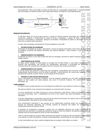 www.leitejunior.com.br 14/09/2011 23:33 Leite Júnior
Adicionalmente, toda comunicação ao longo da VPN pode ser criptografada assegurando a "confidencialidade"
das informações. Os demais usuários não credenciados sequer enxergarão a rede departamental.
REQUISITOS BÁSICOS
A VPN deve dispor de recursos para permitir o acesso de clientes remotos autorizados aos recursos da LAN
corporativa, viabilizar a interconexão de LANs de forma a possibilitar o acesso de filiais, compartilhando
recursos e informações e, finalmente, assegurar privacidade e integridade de dados ao atravessar a Internet
bem como a própria rede corporativa.
A seguir são enumeradas características mínimas desejáveis numa VPN:
• AUTENTICAÇÃO DE USUÁRIOS
Verificação da identidade do usuário, restringindo o acesso às pessoas autorizadas. Deve dispor de mecanismos
de auditoria, provendo informações referentes aos acessos efetuados - quem acessou, o quê e quando foi
acessado.
• GERENCIAMENTO DE ENDEREÇO
O endereço do cliente na sua rede privada não deve ser divulgado, devendo-se adotar endereços fictícios para o
tráfego externo.
• CRIPTOGRAFIA DE DADOS
Os dados devem trafegar na rede pública ou privada num formato cifrado e, caso sejam interceptados por
usuários não autorizados, não deverão ser decodificados, garantindo a privacidade da informação. O
reconhecimento do conteúdo das mensagens deve ser exclusivo dos usuários autorizados.
• GERENCIAMENTO DE CHAVES
O uso de chaves que garantem a segurança das mensagens criptografadas deve funcionar como um segredo
compartilhado exclusivamente entre as partes envolvidas. O gerenciamento de chaves deve garantir a troca
periódica das mesmas, visando manter a comunicação de forma segura.
• SUPORTE A MÚLTIPLOS PROTOCOLOS
Com a diversidade de protocolos existentes, torna-se bastante desejável que uma VPN suporte protocolos
padrão de fato usadas nas redes públicas, tais como IP (Internet Protocol), IPX (Internetwork Packet
Exchange), etc.
TUNELAMENTO
As redes virtuais privadas baseiam-se na tecnologia de tunelamento cuja existência é anterior às VPNs.
Ele pode ser definido como processo de encapsular um protocolo dentro de outro.
O uso do tunelamento nas VPNs incorpora um novo componente a esta técnica: antes de encapsular o pacote
que será transportado, este é criptografado de forma a ficar ilegível caso seja interceptado durante o seu
transporte.
O pacote criptografado e encapsulado viaja através da Internet até alcançar seu destino onde é desencapsulado
e decriptografado, retornando ao seu formato original.
Uma característica importante é que pacotes de um determinado protocolo podem ser encapsulados em
pacotes de protocolos diferentes. Por exemplo, pacotes de protocolo IPX podem ser encapsulados e
transportados dentro de pacotes TCP/IP.
O protocolo de tunelamento encapsula o pacote com um cabeçalho adicional que contém informações de
roteamento que permitem a travessia dos pacotes ao longo da rede intermediária. Os pacotes encapsulados são
roteados entre as extremidades do túnel na rede intermediária.
Túnel é a denominação do caminho lógico percorrido pelo pacote ao longo da rede intermediária. Após alcançar
o seu destino na rede intermediária, o pacote é desencapsulado e encaminhado ao seu destino final.
A rede intermediária por onde o pacote trafegará pode ser qualquer rede pública ou privada.
leitejuniorbr@yahoo.com.br 35 Redes
 