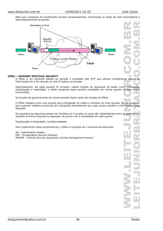 www.leitejunior.com.br 14/09/2011 23:33 Leite Júnior
Note que o processo de tunelamento envolve encapsulamento, transmissão ao longo da rede intermediária e
desencapsulamento do pacote.
IPSEC – INTERNET PROTOCOL SECURITY
O IPSec é um protocolo padrão da camada 3 projetado pelo IETF que oferece transferência segura de
informações fim a fim através de rede IP pública ou privada.
Essencialmente, ele pega pacotes IP privados, realiza funções de segurança de dados como criptografia,
autenticação e integridade, e então encapsula esses pacotes protegidos em outros pacotes IP para serem
transmitidos.
As funções de gerenciamento de chaves também fazem parte das funções do IPSec.
O IPSec trabalha como uma solução para interligação de redes e conexões via linha discada. Ele foi projetado
para suportar múltiplos protocolos de criptografia possibilitando que cada usuário escolha o nível de segurança
desejado.
Os requisitos de segurança podem ser divididos em 2 grupos, os quais são independentes entre si, podendo ser
utilizado de forma conjunta ou separada, de acordo com a necessidade de cada usuário:
Autenticação e Integridade; Confidencialidade.
Para implementar estas características, o IPSec é composto de 3 mecanismos adicionais:
AH - Autentication Header;
ESP - Encapsulation Security Payload;
ISAKMP - Internet Security Association and Key Management Protocol.
leitejuniorbr@yahoo.com.br 36 Redes
 
