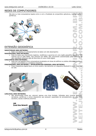 www.leitejunior.com.br 14/09/2011 23:33 Leite Júnior
REDES DE COMPUTADORES
São dois ou mais computadores ligados entre si com a finalidade de compartilhar aplicativos, recurso, dados e
periféricos.
EXTENSÃO GEOGRÁFICA
SAN(STORAGE AREA NETWORK)
• Rede cujo objetivo é o armazenamento de dados com alto desempenho.
RAN(REGIONAL AREA NETWORK)
• Rede de dados que interconecta negócios, residências e governos em uma região geográfica específica. São
maiores que as LANs MANs, mas menores que WANs. São comumente caracterizadas pelas conexões de
alta velocidade utilizando cabo de fibra ótica ou outra mídia digital.
CAN(CAMPUS AREA NETWORK)
• Rede que usa ligações entre computadores localizados em áreas de edifícios ou prédios diferentes, como em
campus universitários ou complexos industriais.
PAN(PERSONAL AREA NETWORK) / WPAN(WIRELESS PERSONAL AREA NETWORK)
• Possui dispositivos ligados para um único usuário. Normalmente um dispositivo bluetooth é usado neste tipo
de rede.
LAN(LOCAL AREA NETWORK)
• São denominadas locais por cobrirem apenas uma área limitada. Utilizadas para conectar estações,
servidores, periféricos e outros dispositivos que possuam capacidade de processamento em uma casa,
escritório, escola e edifícios próximos.
leitejuniorbr@yahoo.com.br 4 Redes
 