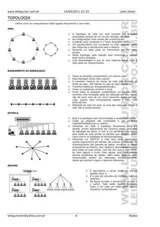 www.leitejunior.com.br 14/09/2011 23:33 Leite Júnior
TOPOLOGIA
Define como os computadores estão ligados fisicamente a uma rede.
ANEL
• A topologia de rede em anel consiste em estações
conectadas através de um circuito fechado, em série.
• As configurações mais usuais são unidirecionais.
• O padrão mais conhecido é o Token Ring(IEEE 802.5).
• Um pacote(token) fica circulando no anel, pegando dados
das máquinas e distribuindo para o destino.
• Somente um dado pode ser transmitido por vez neste
pacote.
• Nesta topologia cada estação está conectada a apenas
duas outras estações.
• Uma desvantagem é que se uma máquina falhar, toda a
rede pode ser comprometida.
BARRAMENTO OU BARRA(BUS)
• Todas as estações compartilham um mesmo cabo.
• Essa topologia utiliza cabo coaxial.
• O tamanho máximo do trecho da rede está limitado ao
limite do cabo, 185 metros no caso do cabo coaxial fino.
• Transfere dados por Broadcast(difusão).
• Todos os receptores recebem o sinal.
• Como todas as estações compartilham um mesmo cabo,
somente uma transação pode ser efetuada por vez, isto é,
não há como mais de um micro transmitir dados por vez.
Logo, quanto mais computadores ligados a rede, mais
lenta ela fica.
• Diferente da rede em anel, se uma das máquinas falhar, a
rede não é comprometida.
ESTRELA
• Esta é a topologia mais recomendada e usada atualmente.
• Todas as estações são conectadas a um periférico
CONCENTRADOR(hub ou switch).
• Utilizando um HUB, a topologia fisicamente será em
estrela, porém logicamente ela continua sendo uma rede
de topologia de barra. O Hub é um periférico que repete
para todas as suas portas os pacotes que chegam, assim
como ocorre na topologia de barra(broadcast).
• Utilizando um SWITCH, a rede será tanto fisicamente
quanto logicamente em estrela. Ele analisa o cabeçalho de
endereçamento dos pacotes de dados, enviando os dados
diretamente ao destino, sem replicá-lo desnecessariamente
para todas as suas portas. Isso faz com que a rede torne-
se mais segura e muito mais rápida, pois praticamente
elimina problemas de colisão. Além disso, duas ou mais
transmissões podem ser efetuadas simultaneamente,
desde que tenham origem e destinos diferentes.
ÁRVORE
• É equivalente a várias redes em estrela
ligadas entre si.
• É o caso de conexões de múltiplos hubs ou
switches.
• Na figura ao lado, o primeiro nó da rede é
o switch. Nele estão ligados 4(quatro)
hubs, e em cada um deles estão ligados
4(quatro) computadores.
leitejuniorbr@yahoo.com.br 6 Redes
 