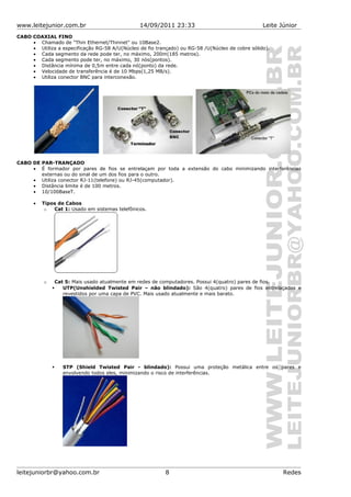 www.leitejunior.com.br 14/09/2011 23:33 Leite Júnior
CABO COAXIAL FINO
• Chamado de "Thin Ethernet/Thinnet" ou 10Base2.
• Utiliza a especificação RG-58 A/U(Núcleo de fio trançado) ou RG-58 /U(Núcleo de cobre sólido).
• Cada segmento da rede pode ter, no máximo, 200m(185 metros).
• Cada segmento pode ter, no máximo, 30 nós(pontos).
• Distância mínima de 0,5m entre cada nó(ponto) da rede.
• Velocidade de transferência é de 10 Mbps(1,25 MB/s).
• Utiliza conector BNC para interconexão.
CABO DE PAR-TRANÇADO
• É formador por pares de fios se entrelaçam por toda a extensão do cabo minimizando interferências
externas ou do sinal de um dos fios para o outro.
• Utiliza conector RJ-11(telefone) ou RJ-45(computador).
• Distância limite é de 100 metros.
• 10/100BaseT.
• Tipos de Cabos
o Cat 1: Usado em sistemas telefônicos.
o Cat 5: Mais usado atualmente em redes de computadores. Possui 4(quatro) pares de fios.
 UTP(Unshielded Twisted Pair – não blindado): São 4(quatro) pares de fios entrelaçados e
revestidos por uma capa de PVC. Mais usado atualmente e mais barato.
 STP (Shield Twisted Pair - blindado): Possui uma proteção metálica entre os pares e
envolvendo todos eles, minimizando o risco de interferências.
leitejuniorbr@yahoo.com.br 8 Redes
 