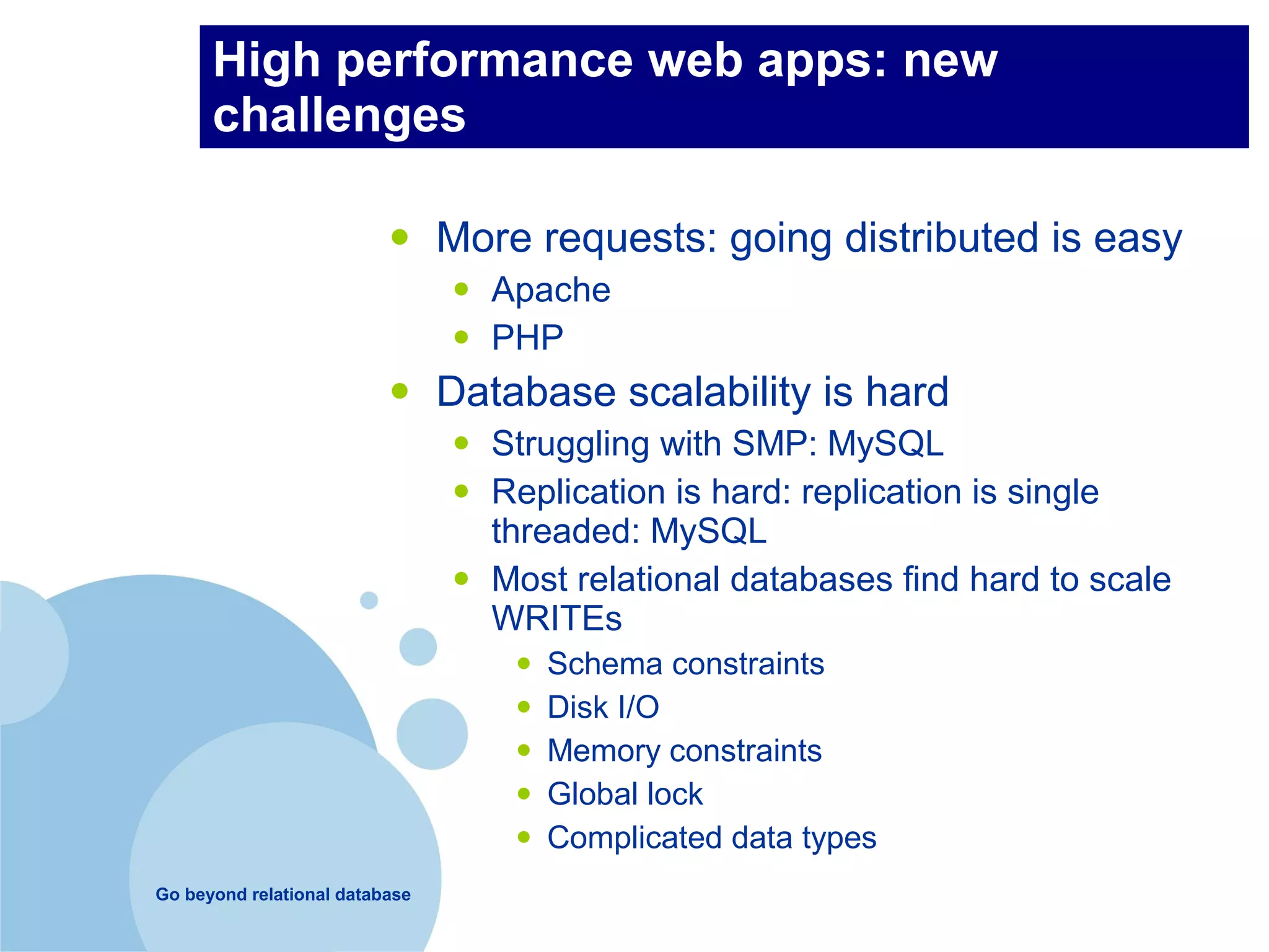 High performance web apps: new
      challenges

                          •     More requests: going distributed is easy
                                •   Apache
                                •   PHP
                          •     Database scalability is hard
                                •   Struggling with SMP: MySQL
                                •   Replication is hard: replication is single
                                    threaded: MySQL
                                •   Most relational databases find hard to scale
                                    WRITEs
                                     •   Schema constraints
                                     •   Disk I/O
                                     •   Memory constraints
                                     •   Global lock
                                     •   Complicated data types
Go beyond relational database
 
