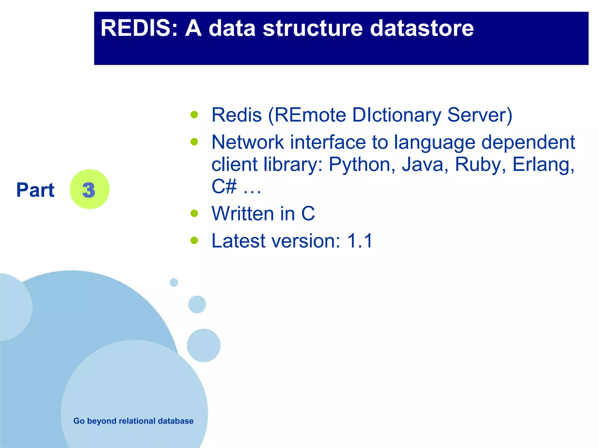 REDIS: A data structure datastore


                                  •    Redis (REmote DIctionary Server)
                                  •    Network interface to language dependent
                                       client library: Python, Java, Ruby, Erlang,
Part     3                             C# …
                                  •    Written in C
                                  •    Latest version: 1.1




       Go beyond relational database
 