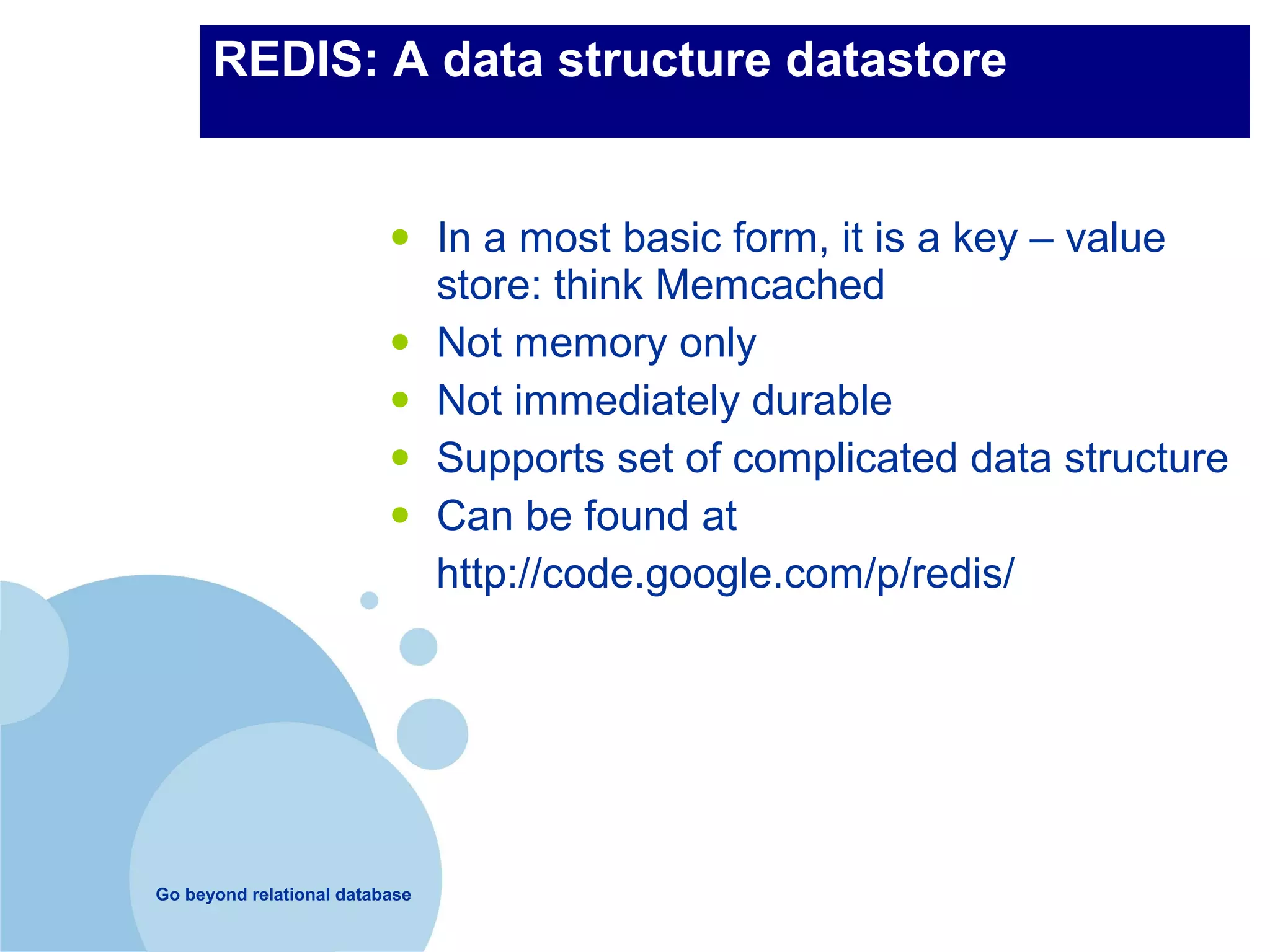 REDIS: A data structure datastore


                          •     In a most basic form, it is a key – value
                                store: think Memcached
                          •     Not memory only
                          •     Not immediately durable
                          •     Supports set of complicated data structure
                          •     Can be found at
                                http://code.google.com/p/redis/




Go beyond relational database
 