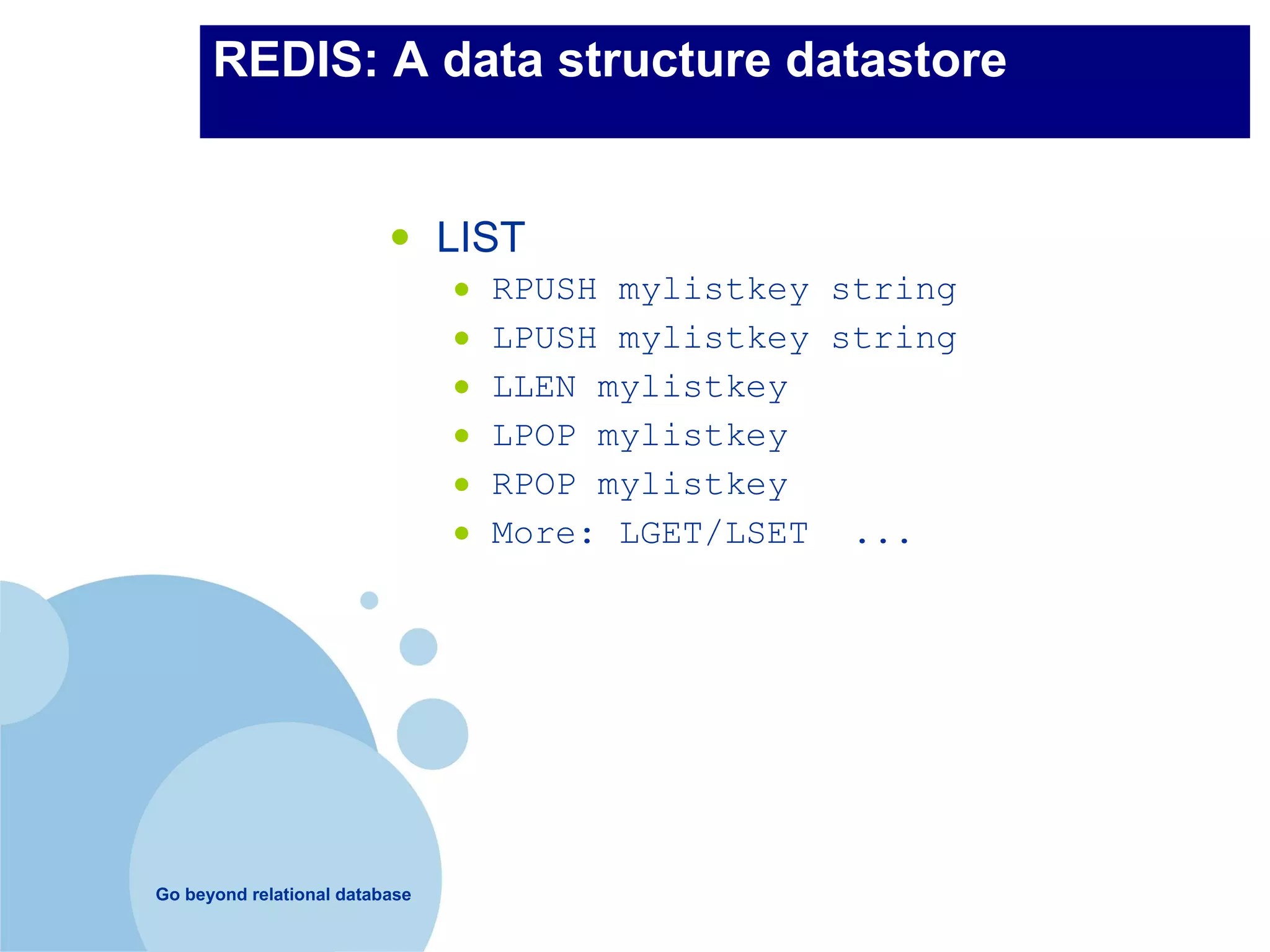 REDIS: A data structure datastore


                          •     LIST
                                •   RPUSH mylistkey string
                                •   LPUSH mylistkey string
                                •   LLEN mylistkey
                                •   LPOP mylistkey
                                •   RPOP mylistkey
                                •   More: LGET/LSET ...




Go beyond relational database
 