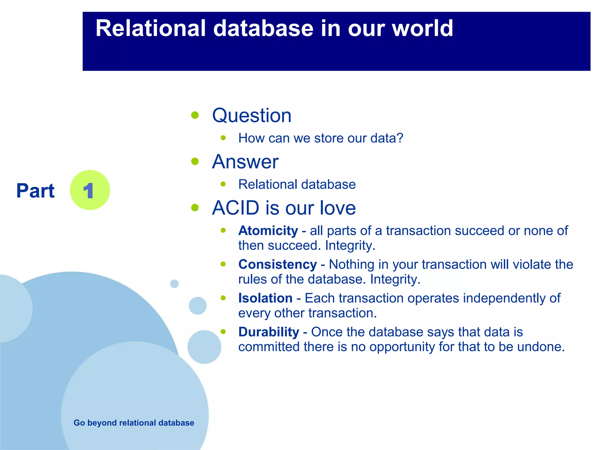Relational database in our world


                                  •    Question
                                        • How can we store our data?
                                  •    Answer
Part     1                              • Relational database
                                  •    ACID is our love
                                        • Atomicity - all parts of a transaction succeed or none of
                                            then succeed. Integrity.
                                        •   Consistency - Nothing in your transaction will violate the
                                            rules of the database. Integrity.
                                        •   Isolation - Each transaction operates independently of
                                            every other transaction.
                                        •   Durability - Once the database says that data is
                                            committed there is no opportunity for that to be undone.




       Go beyond relational database
 