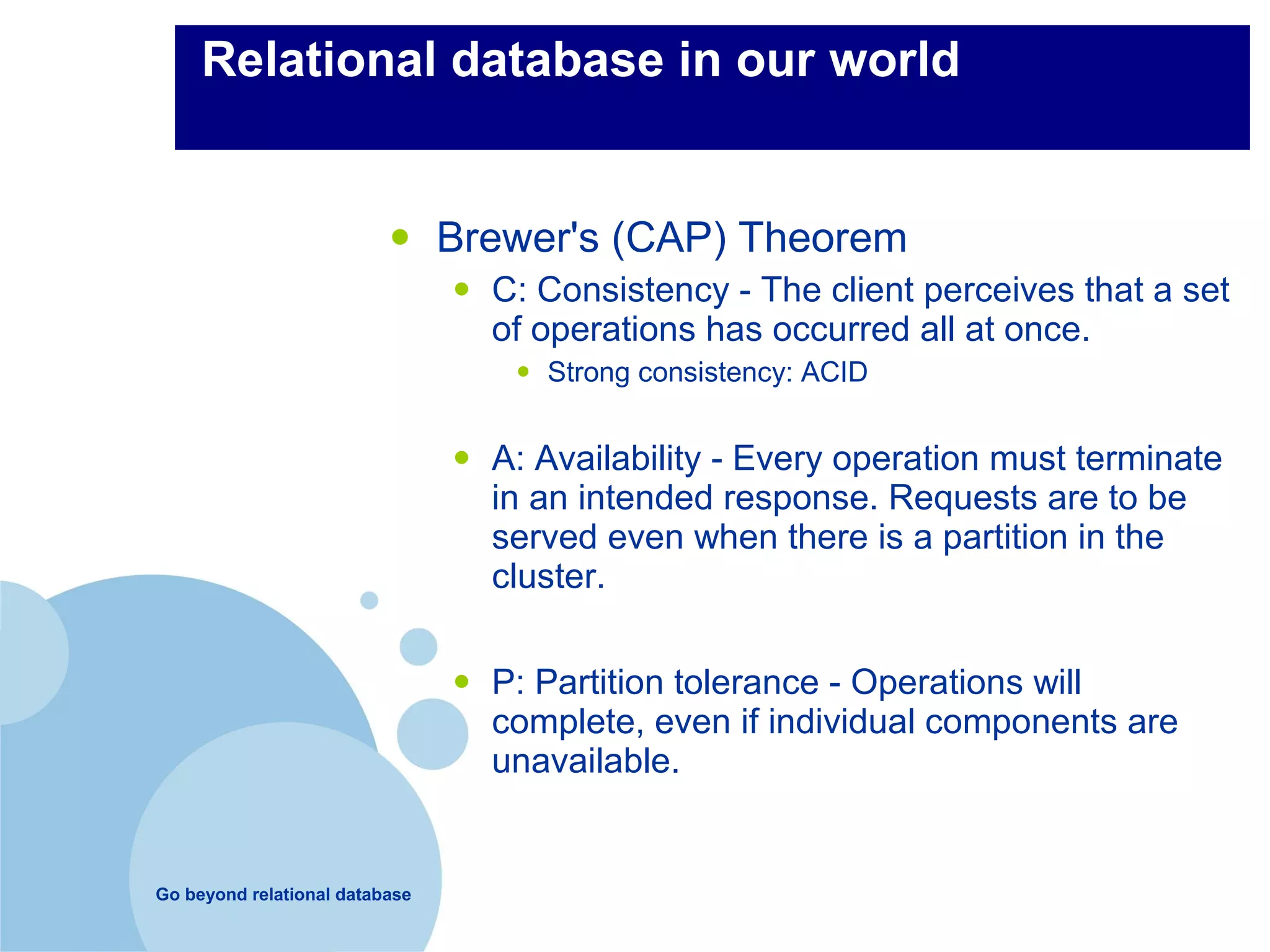 Relational database in our world


                          •     Brewer's (CAP) Theorem
                                •   C: Consistency - The client perceives that a set
                                    of operations has occurred all at once.
                                     •   Strong consistency: ACID


                                •   A: Availability - Every operation must terminate
                                    in an intended response. Requests are to be
                                    served even when there is a partition in the
                                    cluster.


                                •   P: Partition tolerance - Operations will
                                    complete, even if individual components are
                                    unavailable.


Go beyond relational database
 
