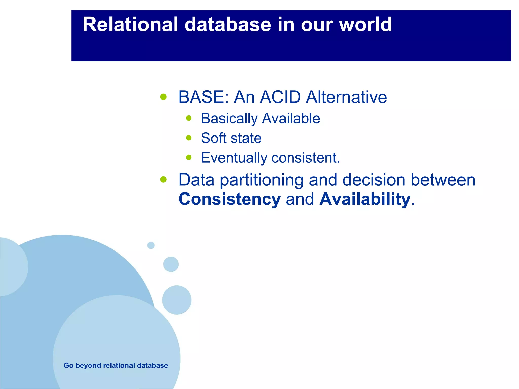 Relational database in our world


                          •     BASE: An ACID Alternative
                                •   Basically Available
                                •   Soft state
                                •   Eventually consistent.
                          •     Data partitioning and decision between
                                Consistency and Availability.




Go beyond relational database
 