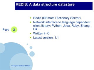 REDIS: A data structure datastore


                                  •    Redis (REmote DIctionary Server)
                                  •    Network interface to language dependent
                                       client library: Python, Java, Ruby, Erlang,
Part     3                             C# …
                                  •    Written in C
                                  •    Latest version: 1.1




       Go beyond relational database
 