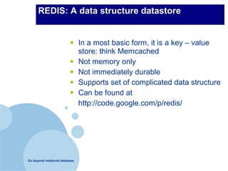 REDIS: A data structure datastore


                          •     In a most basic form, it is a key – value
                                store: think Memcached
                          •     Not memory only
                          •     Not immediately durable
                          •     Supports set of complicated data structure
                          •     Can be found at
                                http://code.google.com/p/redis/




Go beyond relational database
 