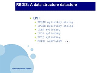 REDIS: A data structure datastore


                          •     LIST
                                •   RPUSH mylistkey string
                                •   LPUSH mylistkey string
                                •   LLEN mylistkey
                                •   LPOP mylistkey
                                •   RPOP mylistkey
                                •   More: LGET/LSET ...




Go beyond relational database
 