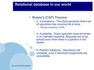 Relational database in our world


                          •     Brewer's (CAP) Theorem
                                •   C: Consistency - The client perceives that a set
                                    of operations has occurred all at once.
                                     •   Strong consistency: ACID


                                •   A: Availability - Every operation must terminate
                                    in an intended response. Requests are to be
                                    served even when there is a partition in the
                                    cluster.


                                •   P: Partition tolerance - Operations will
                                    complete, even if individual components are
                                    unavailable.


Go beyond relational database
 