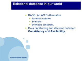 Relational database in our world


                          •     BASE: An ACID Alternative
                                •   Basically Available
                                •   Soft state
                                •   Eventually consistent.
                          •     Data partitioning and decision between
                                Consistency and Availability.




Go beyond relational database
 
