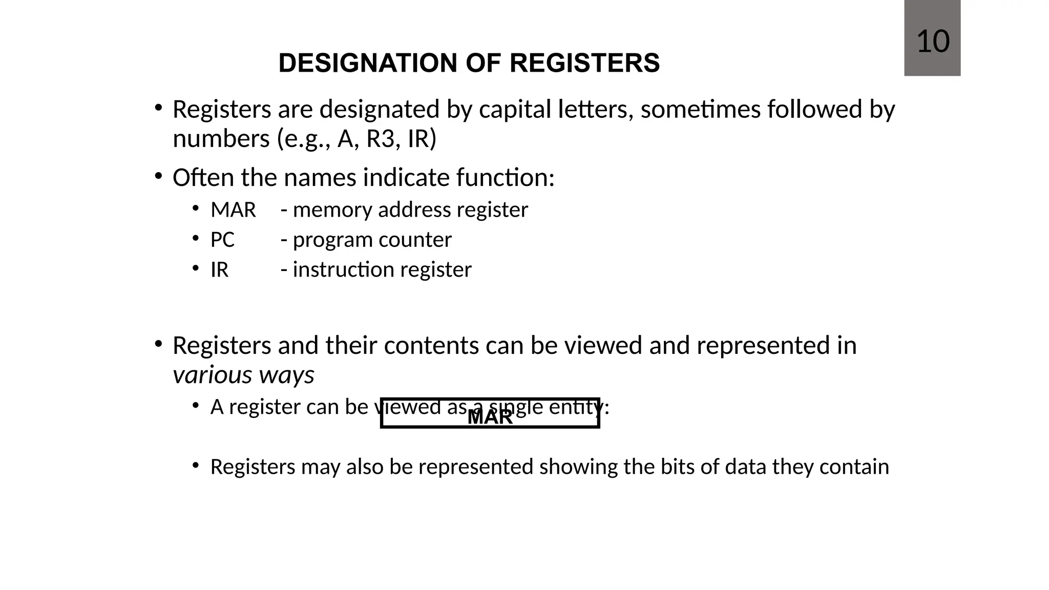 DESIGNATION OF REGISTERS
• Registers are designated by capital letters, sometimes followed by
numbers (e.g., A, R3, IR)
• Often the names indicate function:
• MAR - memory address register
• PC - program counter
• IR - instruction register
• Registers and their contents can be viewed and represented in
various ways
• A register can be viewed as a single entity:
• Registers may also be represented showing the bits of data they contain
MAR
10
 