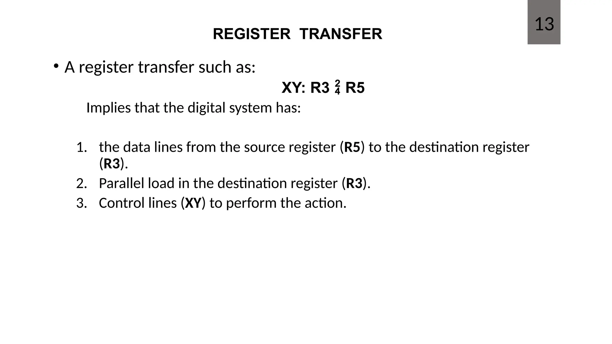 REGISTER TRANSFER
• A register transfer such as:
XY: R3  R5
Implies that the digital system has:
1. the data lines from the source register (R5) to the destination register
(R3).
2. Parallel load in the destination register (R3).
3. Control lines (XY) to perform the action.
13
 