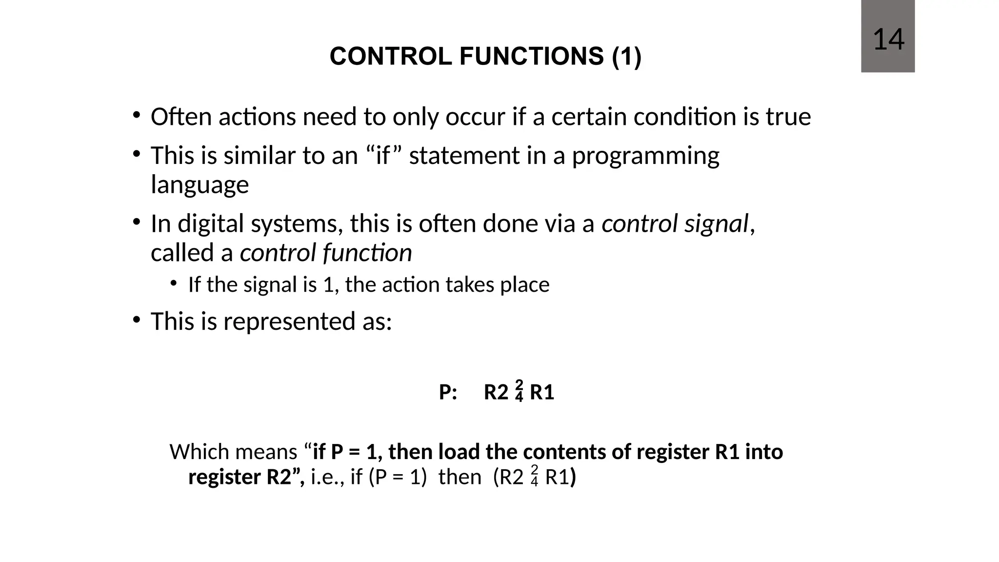 CONTROL FUNCTIONS (1)
• Often actions need to only occur if a certain condition is true
• This is similar to an “if” statement in a programming
language
• In digital systems, this is often done via a control signal,
called a control function
• If the signal is 1, the action takes place
• This is represented as:
P: R2  R1
Which means “if P = 1, then load the contents of register R1 into
register R2”, i.e., if (P = 1) then (R2  R1)
14
 