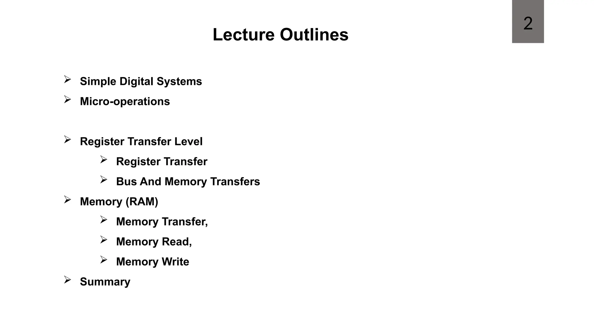 Lecture Outlines
 Simple Digital Systems
 Micro-operations
 Register Transfer Level
 Register Transfer
 Bus And Memory Transfers
 Memory (RAM)
 Memory Transfer,
 Memory Read,
 Memory Write
 Summary
2
 