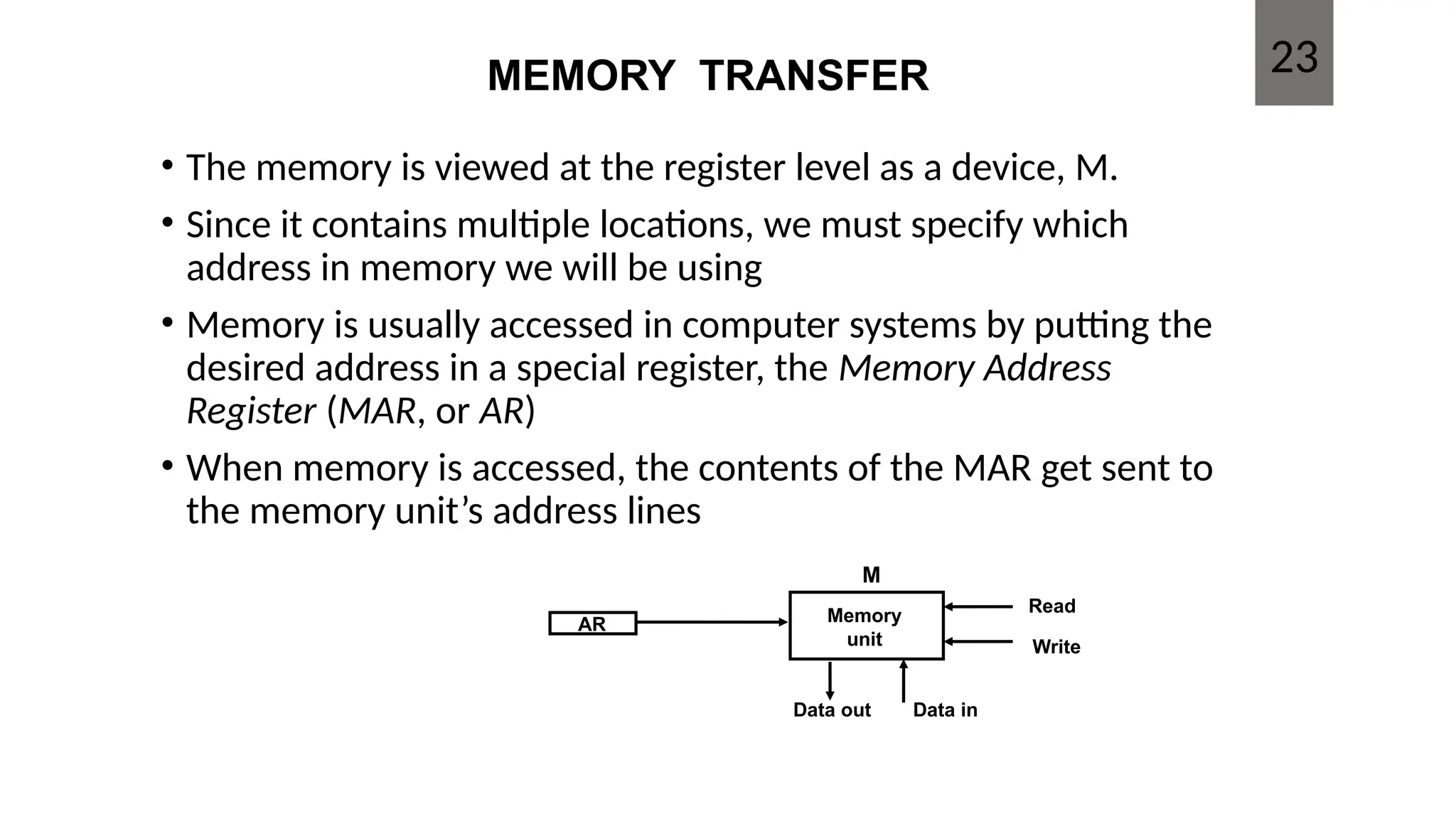 MEMORY TRANSFER
• The memory is viewed at the register level as a device, M.
• Since it contains multiple locations, we must specify which
address in memory we will be using
• Memory is usually accessed in computer systems by putting the
desired address in a special register, the Memory Address
Register (MAR, or AR)
• When memory is accessed, the contents of the MAR get sent to
the memory unit’s address lines
AR Memory
unit
Read
Write
Data in
Data out
M
23
 