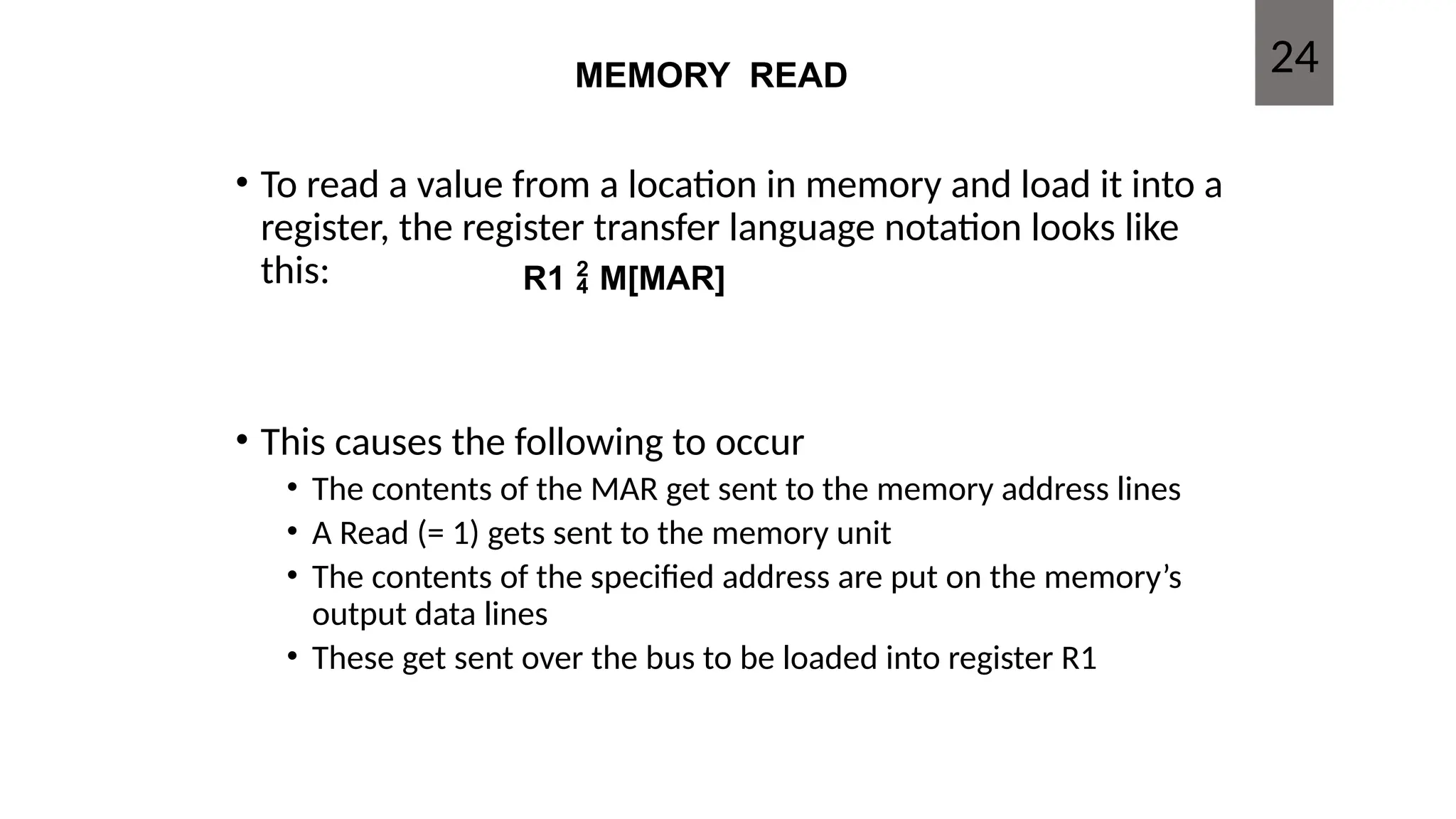 MEMORY READ
• To read a value from a location in memory and load it into a
register, the register transfer language notation looks like
this:
• This causes the following to occur
• The contents of the MAR get sent to the memory address lines
• A Read (= 1) gets sent to the memory unit
• The contents of the specified address are put on the memory’s
output data lines
• These get sent over the bus to be loaded into register R1
R1  M[MAR]
24
 