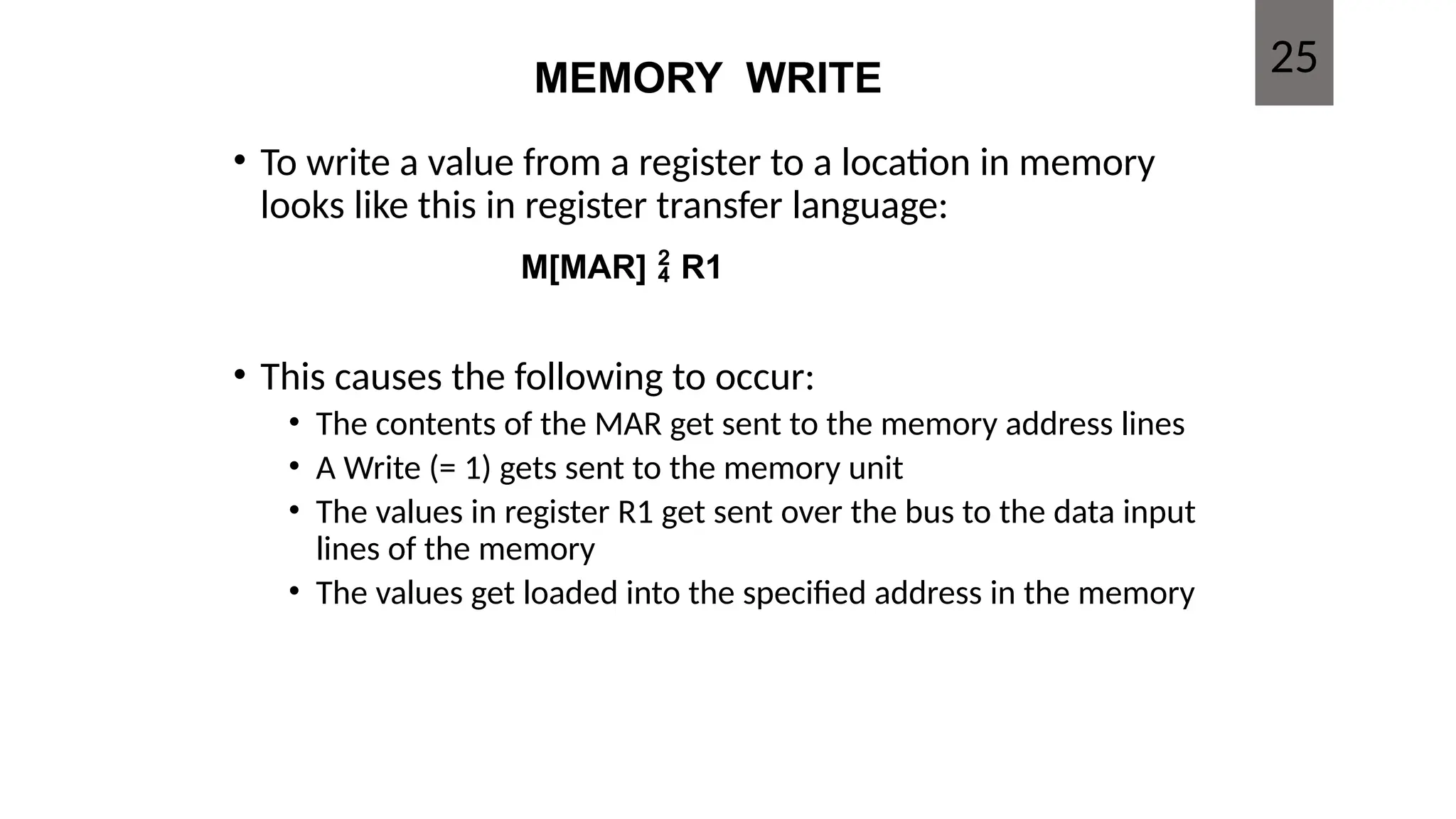 MEMORY WRITE
• To write a value from a register to a location in memory
looks like this in register transfer language:
• This causes the following to occur:
• The contents of the MAR get sent to the memory address lines
• A Write (= 1) gets sent to the memory unit
• The values in register R1 get sent over the bus to the data input
lines of the memory
• The values get loaded into the specified address in the memory
25
M[MAR]  R1
 