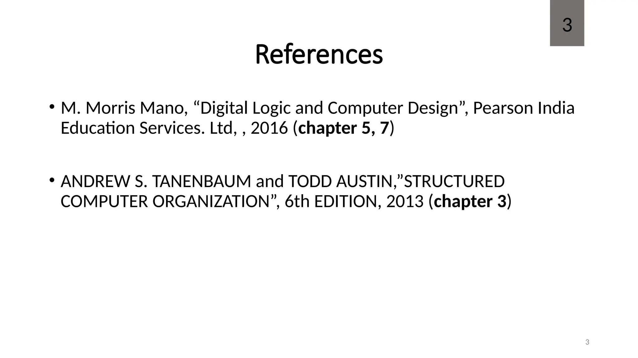 3
References
• M. Morris Mano, “Digital Logic and Computer Design”, Pearson India
Education Services. Ltd, , 2016 (chapter 5, 7)
• ANDREW S. TANENBAUM and TODD AUSTIN,”STRUCTURED
COMPUTER ORGANIZATION”, 6th EDITION, 2013 (chapter 3)
3
 