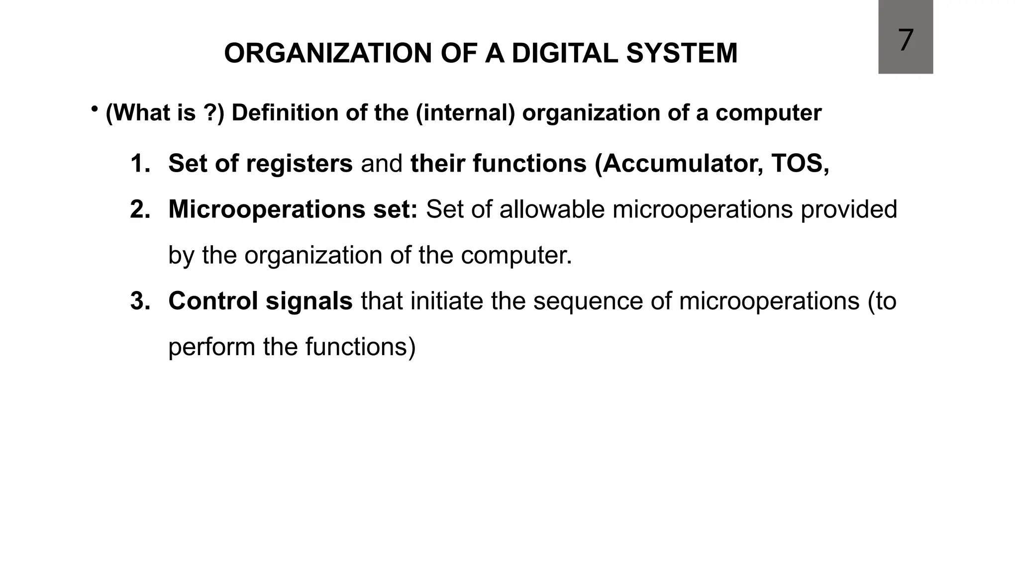 ORGANIZATION OF A DIGITAL SYSTEM
1. Set of registers and their functions (Accumulator, TOS,
2. Microoperations set: Set of allowable microoperations provided
by the organization of the computer.
3. Control signals that initiate the sequence of microoperations (to
perform the functions)
• (What is ?) Definition of the (internal) organization of a computer
7
 