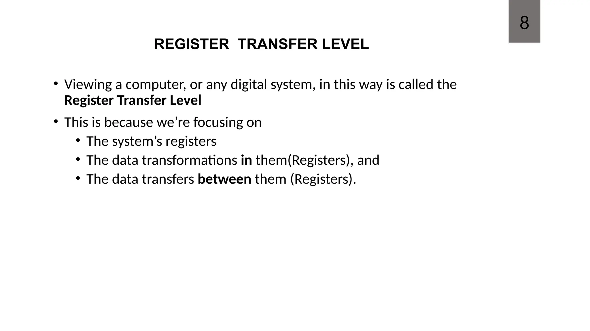 REGISTER TRANSFER LEVEL
• Viewing a computer, or any digital system, in this way is called the
Register Transfer Level
• This is because we’re focusing on
• The system’s registers
• The data transformations in them(Registers), and
• The data transfers between them (Registers).
8
 