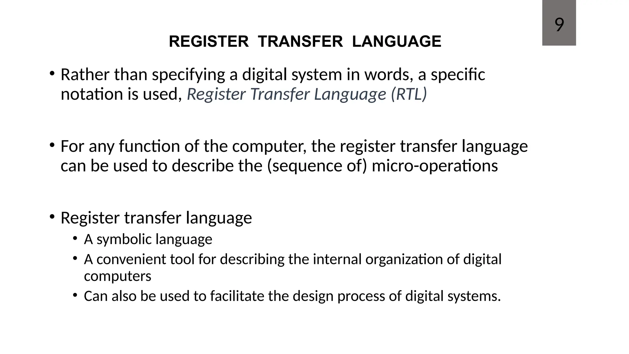 REGISTER TRANSFER LANGUAGE
• Rather than specifying a digital system in words, a specific
notation is used, Register Transfer Language (RTL)
• For any function of the computer, the register transfer language
can be used to describe the (sequence of) micro-operations
• Register transfer language
• A symbolic language
• A convenient tool for describing the internal organization of digital
computers
• Can also be used to facilitate the design process of digital systems.
9
 