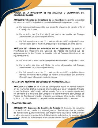 PÉRDIDA DE LA INVESTIDURA DE LOS MIEMBROS O DIGNATARIOS DEL
CONSEJO DE PADRES:
ARTICULO 24°: Pérdida de investidura de los miembros: Se pierde la calidad
de miembro del Consejo de Padres de Familia en los siguientes casos:
a) Por la renuncia irrevocable que presente el padre de familia ante el
Consejo de Padres.
b) Por el retiro del (de los) hijo(s) del padre de familia del Colegio
Alemán de Cali por cualquier motivo.
c) Por faltar o retirarse a dos (2) o más reuniones del Consejo de Padres,
convocadas por el mismo Consejo o por el colegio, sin justa causa.
ARTÍCULO 25°: Pérdida de investidura de los dignatarios: Se pierde la
investidura de Presidente del Consejo de Padres de Familia y/o de
representante de los Padres de Familia ante el Consejo Directivo en los
siguientes casos:
a) Por la renuncia irrevocable que presenten ante el Consejo de Padres.
b) Por el retiro del (de los) hijo(s) de estos dignatarios del Colegio
Alemán de Cali por cualquier motivo.
c) Por faltar o retirarse a dos (2) o más reuniones del Consejo Directivo o
demás reuniones del Consejo de Padres convocadas por el mismo
Consejo o por el colegio, sin justa causa.
ACTAS DE LAS REUNIONES DEL CONSEJO DE PADRES DE FAMILIA:
ARTICULO 26º: Actas: En las Actas se consignarán todos los temas tratados
en las reuniones. Dichas Actas se enumerarán por año y deberán firmarse
por el Presidente del Consejo y el Secretario. Cada acta aprobada deberá
ser enviada a la Rectoría del Colegio y a cada miembro del Consejo de
Padres de Familia por medios impresos, o cualquier otro medio, antes de
quince (15) días calendario después de haberse realizado la reunión.
COMITÉS DE TRABAJO:
ARTICULO 27º: Creación de Comités de Trabajo: El Consejo, de acuerdo
con las funciones que le han sido asignadas, “Podrá organizar los comités
de trabajo que guarden afinidad con el proyecto educativo institucional y
el plan de mejoramiento del establecimiento educativo de conformidad
con los planes de trabajo que se acuerden con el Rector.” Plan de trabajo
 