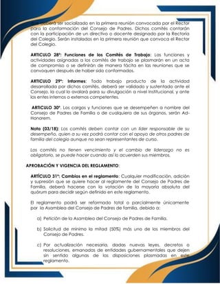 que deberá ser socializado en la primera reunión convocada por el Rector
para la conformación del Consejo de Padres. Dichos comités contarán
con la participación de un directivo o docente designado por la Rectoría
del Colegio. Serán instalados en la primera reunión que convoca el Rector
del Colegio.
ARTICULO 28º: Funciones de los Comités de Trabajo: Las funciones y
actividades asignadas a los comités de trabajo se plasmarán en un acta
de compromiso o se definirán de manera tácita en las reuniones que se
convoquen después de haber sido conformados.
ARTICULO 29º: Informes: Todo trabajo producto de la actividad
desarrollada por dichos comités, deberá ser validado y sustentado ante el
Consejo, la cual lo avalará para su divulgación a nivel Institucional, y ante
los entes internos o externos competentes.
ARTICULO 30º. Los cargos y funciones que se desempeñen a nombre del
Consejo de Padres de Familia o de cualquiera de sus órganos, serán Ad-
Honorem.
Nota (03/18): Los comités deben contar con un líder responsable de su
desempeño, quien a su vez podrá contar con el apoyo de otros padres de
familia del colegio aunque no sean representantes de curso.
Los comités no tienen vencimiento y el cambio de liderazgo no es
obligatorio, se puede hacer cuando así lo acuerden sus miembros.
APROBACIÓN Y VIGENCIA DEL REGLAMENTO:
ARTÍCULO 31º: Cambios en el reglamento: Cualquier modificación, adición
y supresión que se quiere hacer al reglamente del Consejo de Padres de
Familia, deberá hacerse con la votación de la mayoría absoluta del
quórum para decidir según definido en este reglamento.
El reglamento podrá ser reformado total o parcialmente únicamente
por la Asamblea del Consejo de Padres de familia, debido a:
a) Petición de la Asamblea del Consejo de Padres de Familia.
b) Solicitud de mínimo la mitad (50%) más uno de los miembros del
Consejo de Padres.
c) Por actualización necesaria, dadas nuevas leyes, decretos o
resoluciones, emanadas de entidades gubernamentales que dejen
sin sentido algunas de las disposiciones plasmadas en este
reglamento.
 