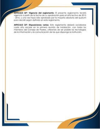 ARTÍCULO 32º: Vigencia del reglamento: El presente reglamento tendrá
vigencia a partir de la fecha de su aprobación para el año lectivo de 2015
- 2016, y una vez haya sido aprobado por la mayoría absoluta del quórum
para decidir según definido en este reglamento.
ARTICULO 33º: Disposiciones varias: Este reglamento deberá socializarse
cada año escolar en la primera reunión de instalación, con todos los
miembros del Consejo de Padres, utilizando de ser posible las tecnologías
de la información y la comunicación de las que disponga la institución.
 