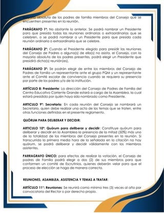 mayoría absoluta de los padres de familia miembros del Consejo que se
encuentren presentes en la reunión.
PARÁGRAFO 1º: No obstante lo anterior, Se podrá nombrar un Presidente
para que presida todas las reuniones ordinarias o extraordinarias que se
celebren, o se podrá nombrar a un Presidente para que presida cada
reunión ordinaria o extraordinaria que se celebre.
PARÁGRAFO 2º: Cuando el Presidente elegido para presidir las reuniones
del Consejo de Padres o alguna(s) de ella(s) no asista, el Consejo, con la
mayoría absoluta de los padres presentes, podrá elegir un Presidente que
presidirá dicha(s) reunión(es).
PARÁGRAFO 3º: Se podrán elegir de entre los miembros del Consejo de
Padres de familia un representante ante el grupo PQM y un representante
ante el Comité escolar de convivencia cuando se requiera su presencia
por parte de los padres y/o de la institución.
ARTÍCULO 8: Presidente: La dirección del Consejo de Padres de Familia del
Centro Educativo Corriente Grande estará a cargo de la Asamblea, la cual
estará presidida por quién haya sido nombrado como Presidente.
ARTICULO 9º: Secretario: En cada reunión del Consejo se nombrará un
Secretario, quien debe realizar una acta de los temas que se traten, entre
otras funciones definidas en el presente reglamento.
QUÓRUM PARA DELIBERAR Y DECIDIR:
ARTICULO 10º: Quórum para deliberar y decidir: Constituye quórum para
deliberar y decidir en la Asamblea la presencia de la mitad (50%) más uno
de la totalidad de los miembros del Consejo presentes en la reunión. Si
transcurrida la primera media hora de la señalada en la citación no hay
quórum, se podrá deliberar y decidir válidamente con los miembros
asistentes.
PARRAGRAFO ÚNICO: para efectos de realizar la votación, el Consejo de
padres de Familia podrá elegir a dos (2) de sus miembros para que
conformen un comité de Escrutinios, quienes deberán velar para que el
proceso de elección se haga de manera correcta.
REUNIONES, ASAMBLEA, ASISTENCIA Y TEMAS A TRATAR:
ARTÍCULO 11°: Reuniones: Se reunirá como mínimo tres (3) veces al año por
convocatoria del Rector o por derecho propio.
 