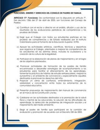 FUNCIONES, DEBERES Y DERECHOS DEL CONSEJO DE PADRES DE FAMILIA:
ARTICULO 17°: Funciones: De conformidad con lo dispuesto en artículo 7º.
Del decreto 1286 del 27 de abril de 2005, son funciones del Consejo de
Padres:
a) Contribuir con el rector o director en el análisis, difusión y uso de los
resultados de las evaluaciones periódicas de competencias y las
pruebas de Estado.
b) Exigir que el Colegio con todos sus estudiantes participe en las
pruebas de competencias y de Estado realizadas por el Instituto
Colombiano para el Fomento de la Educación Superior, ICFES.
c) Apoyar las actividades artísticas, científicas, técnicas y deportivas
que organice el Colegio, orientadas a mejorar las competencias de
los estudiantes en las distintas áreas, incluida la ciudadana y la
creación de la cultura de la legalidad.
d) Participar en la elaboración de planes de mejoramiento y en el logro
de los objetivos planteados.
e) Promover actividades de formación de los padres de familia
encaminadas a desarrollar estrategias de acompañamiento a los
estudiantes para facilitar el afianzamiento de los aprendizajes,
fomentar la práctica de hábitos de estudio extraescolares, mejorar la
autoestima y el ambiente de convivencia y especialmente aquellas
destinadas a promover los derechos del niño.
f) Propiciar un clima de confianza, entendimiento, integración,
solidaridad y concertación entre todos los estamentos de la
comunidad educativa.
g) Presentar propuestas de mejoramiento del manual de convivencia
en el marco de la Constitución y la ley.
h) Colaborar en las actividades destinadas a la promoción de la salud
física y mental de los educandos, la solución de las dificultades de
aprendizaje, la detección de problemas de integración escolar y el
mejoramiento del medio ambiente.
i) Elegir al padre de familia que participará en la comisión de
evaluación y promoción de acuerdo con el Decreto 230 de 2002.
 