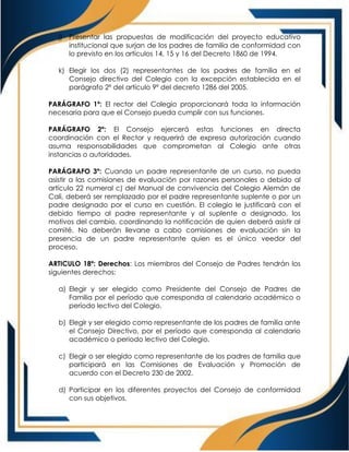 j) Presentar las propuestas de modificación del proyecto educativo
institucional que surjan de los padres de familia de conformidad con
lo previsto en los artículos 14, 15 y 16 del Decreto 1860 de 1994.
k) Elegir los dos (2) representantes de los padres de familia en el
Consejo directivo del Colegio con la excepción establecida en el
parágrafo 2º del artículo 9º del decreto 1286 del 2005.
PARÁGRAFO 1º: El rector del Colegio proporcionará toda la información
necesaria para que el Consejo pueda cumplir con sus funciones.
PARÁGRAFO 2º: El Consejo ejercerá estas funciones en directa
coordinación con el Rector y requerirá de expresa autorización cuando
asuma responsabilidades que comprometan al Colegio ante otras
instancias o autoridades.
PARÁGRAFO 3º: Cuando un padre representante de un curso, no pueda
asistir a las comisiones de evaluación por razones personales o debido al
artículo 22 numeral c) del Manual de convivencia del Colegio Alemán de
Cali, deberá ser remplazado por el padre representante suplente o por un
padre designado por el curso en cuestión. El colegio le justificará con el
debido tiempo al padre representante y al suplente o designado, los
motivos del cambio, coordinando la notificación de quien deberá asistir al
comité. No deberán llevarse a cabo comisiones de evaluación sin la
presencia de un padre representante quien es el único veedor del
proceso.
ARTICULO 18º: Derechos: Los miembros del Consejo de Padres tendrán los
siguientes derechos:
a) Elegir y ser elegido como Presidente del Consejo de Padres de
Familia por el período que corresponda al calendario académico o
período lectivo del Colegio.
b) Elegir y ser elegido como representante de los padres de familia ante
el Consejo Directivo, por el período que corresponda al calendario
académico o periodo lectivo del Colegio.
c) Elegir o ser elegido como representante de los padres de familia que
participará en las Comisiones de Evaluación y Promoción de
acuerdo con el Decreto 230 de 2002.
d) Participar en los diferentes proyectos del Consejo de conformidad
con sus objetivos.
 