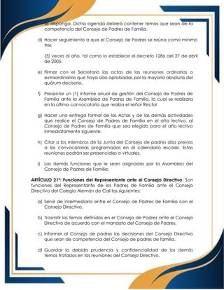 se disponga. Dicha agenda deberá contener temas que sean de la
competencia del Consejo de Padres de Familia.
d) Hacer seguimiento a que el Consejo de Padres se reúna como mínimo
tres
(3) veces al año, tal como lo establece el decreto 1286 del 27 de abril
de 2005.
e) Firmar con el Secretario las actas de las reuniones ordinarias o
extraordinarias que haya sido aprobadas por la mayoría absoluta del
quórum decisorio.
f) Presentar un (1) informe anual de gestión del Consejo de Padres de
Familia ante la Asamblea de Padres de Familia, la cual se realizara
en la última convocatoria que realiza el señor Rector.
g) Hacer una entrega formal de las Actas y de las demás actividades
que realice el Consejo de Padres de Familia en el año lectivo, al
Consejo de Padres de Familia que sea elegido para el año lectivo
inmediatamente siguiente.
h) Citar a los miembros de la Junta del Consejo de padres días previos
a las convocatorias programadas en el calendario escolar. Estas
reuniones podrán ser presenciales o virtuales.
i) Las demás funciones que le sean asignadas por la Asamblea del
Consejo de Padres de Familia.
ARTÍCULO 21º: Funciones del Representante ante el Consejo Directivo: Son
funciones del Representante de los Padres de Familia ante el Consejo
Directivo del Colegio Alemán de Cali las siguientes:
a) Servir de intermediario entre el Consejo de Padres de Familia con el
Consejo Directivo.
b) Trasmitir los temas definidos en el Consejo de Padres ante el Consejo
Directivo de acuerdo con el mandato del Consejo de Padres.
c) Informar al Consejo de padres las decisiones del Consejo Directivo
que sean de competencia del Consejo de padres de familia.
d) Guardar la debida prudencia y confidencialidad de los demás
temas tratados en las reuniones del Consejo Directivo.
 