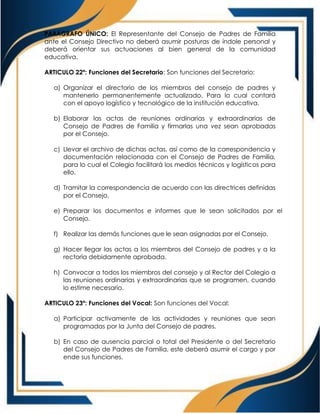 PARÁGRAFO ÚNICO: El Representante del Consejo de Padres de Familia
ante el Consejo Directivo no deberá asumir posturas de índole personal y
deberá orientar sus actuaciones al bien general de la comunidad
educativa.
ARTICULO 22º: Funciones del Secretario: Son funciones del Secretario:
a) Organizar el directorio de los miembros del consejo de padres y
mantenerlo permanentemente actualizado. Para lo cual contará
con el apoyo logístico y tecnológico de la institución educativa.
b) Elaborar las actas de reuniones ordinarias y extraordinarias de
Consejo de Padres de Familia y firmarlas una vez sean aprobadas
por el Consejo.
c) Llevar el archivo de dichas actas, así como de la correspondencia y
documentación relacionada con el Consejo de Padres de Familia,
para lo cual el Colegio facilitará los medios técnicos y logísticos para
ello.
d) Tramitar la correspondencia de acuerdo con las directrices definidas
por el Consejo.
e) Preparar los documentos e informes que le sean solicitados por el
Consejo.
f) Realizar las demás funciones que le sean asignadas por el Consejo.
g) Hacer llegar las actas a los miembros del Consejo de padres y a la
rectoría debidamente aprobada.
h) Convocar a todos los miembros del consejo y al Rector del Colegio a
las reuniones ordinarias y extraordinarias que se programen, cuando
lo estime necesario.
ARTICULO 23º: Funciones del Vocal: Son funciones del Vocal:
a) Participar activamente de las actividades y reuniones que sean
programadas por la Junta del Consejo de padres.
b) En caso de ausencia parcial o total del Presidente o del Secretario
del Consejo de Padres de Familia, este deberá asumir el cargo y por
ende sus funciones.
 