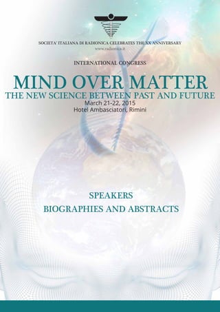 SPEAKERS
BIOGRAPHIES AND ABSTRACTS
MIND OVER MATTER
SOCIETA’ ITALIANA DI RADIONICA CELEBRATES THE XX ANNIVERSARY
INTERNATIONAL CONGRESS
THE NEW SCIENCE BETWEEN PAST AND FUTURE
March 21-22, 2015
Hotel Ambasciatori, Rimini
www.radionica.it
 