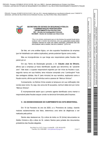 Documentoassinadodigitalmente,conformeMPnº2.200-2/2001,Leinº11.419/2006,resoluçãodoProjudi,doTJPR/OE
Validaçãodesteemhttps://projudi.tjpr.jus.br/projudi/-Identificador:PJY9PE3YVM34PX9QGU3D
PROJUDI - Processo: 0016597-23.2019.8.16.0013 - Ref. mov. 95.2 - Assinado digitalmente por Jose Barreto de Macedo Junior:11546035710
08/05/2020: JUNTADA DE RELATÓRIO DA AUTORIDADE POLICIAL. Arq: RELATÓRIO FINAL ARQUIVAMENTO
Documentoassinadodigitalmente,conformeMPnº2.200-2/2001,Leinº11.419/2006,resoluçãodoProjudi,doTJPR/OE
Validaçãodesteemhttps://projudi.tjpr.jus.br/projudi/-Identificador:PJ84YYMV5BTCF689GK3Y
PROJUDI - Processo: 0015989-91.2019.8.16.0185 - Ref. mov. 6883.2 - Assinado digitalmente por Christian Lima Solera
11/05/2020: JUNTADA DE PETIÇÃO DE REQUERIMENTO DE ARRESTO. Arq: RELATÓRIO ENCERRAMENTO INQUÉRITO FRAUDE
 