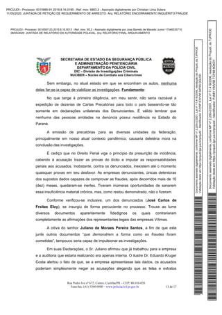 Documentoassinadodigitalmente,conformeMPnº2.200-2/2001,Leinº11.419/2006,resoluçãodoProjudi,doTJPR/OE
Validaçãodesteemhttps://projudi.tjpr.jus.br/projudi/-Identificador:PJY9PE3YVM34PX9QGU3D
PROJUDI - Processo: 0016597-23.2019.8.16.0013 - Ref. mov. 95.2 - Assinado digitalmente por Jose Barreto de Macedo Junior:11546035710
08/05/2020: JUNTADA DE RELATÓRIO DA AUTORIDADE POLICIAL. Arq: RELATÓRIO FINAL ARQUIVAMENTO
Documentoassinadodigitalmente,conformeMPnº2.200-2/2001,Leinº11.419/2006,resoluçãodoProjudi,doTJPR/OE
Validaçãodesteemhttps://projudi.tjpr.jus.br/projudi/-Identificador:PJ84YYMV5BTCF689GK3Y
PROJUDI - Processo: 0015989-91.2019.8.16.0185 - Ref. mov. 6883.2 - Assinado digitalmente por Christian Lima Solera
11/05/2020: JUNTADA DE PETIÇÃO DE REQUERIMENTO DE ARRESTO. Arq: RELATÓRIO ENCERRAMENTO INQUÉRITO FRAUDE
 