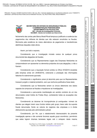 Documentoassinadodigitalmente,conformeMPnº2.200-2/2001,Leinº11.419/2006,resoluçãodoProjudi,doTJPR/OE
Validaçãodesteemhttps://projudi.tjpr.jus.br/projudi/-Identificador:PJY9PE3YVM34PX9QGU3D
PROJUDI - Processo: 0016597-23.2019.8.16.0013 - Ref. mov. 95.2 - Assinado digitalmente por Jose Barreto de Macedo Junior:11546035710
08/05/2020: JUNTADA DE RELATÓRIO DA AUTORIDADE POLICIAL. Arq: RELATÓRIO FINAL ARQUIVAMENTO
Documentoassinadodigitalmente,conformeMPnº2.200-2/2001,Leinº11.419/2006,resoluçãodoProjudi,doTJPR/OE
Validaçãodesteemhttps://projudi.tjpr.jus.br/projudi/-Identificador:PJ84YYMV5BTCF689GK3Y
PROJUDI - Processo: 0015989-91.2019.8.16.0185 - Ref. mov. 6883.2 - Assinado digitalmente por Christian Lima Solera
11/05/2020: JUNTADA DE PETIÇÃO DE REQUERIMENTO DE ARRESTO. Arq: RELATÓRIO ENCERRAMENTO INQUÉRITO FRAUDE
 