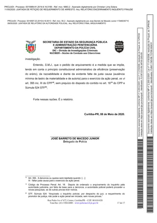 Documentoassinadodigitalmente,conformeMPnº2.200-2/2001,Leinº11.419/2006,resoluçãodoProjudi,doTJPR/OE
Validaçãodesteemhttps://projudi.tjpr.jus.br/projudi/-Identificador:PJY9PE3YVM34PX9QGU3D
PROJUDI - Processo: 0016597-23.2019.8.16.0013 - Ref. mov. 95.2 - Assinado digitalmente por Jose Barreto de Macedo Junior:11546035710
08/05/2020: JUNTADA DE RELATÓRIO DA AUTORIDADE POLICIAL. Arq: RELATÓRIO FINAL ARQUIVAMENTO
Documentoassinadodigitalmente,conformeMPnº2.200-2/2001,Leinº11.419/2006,resoluçãodoProjudi,doTJPR/OE
Validaçãodesteemhttps://projudi.tjpr.jus.br/projudi/-Identificador:PJ84YYMV5BTCF689GK3Y
PROJUDI - Processo: 0015989-91.2019.8.16.0185 - Ref. mov. 6883.2 - Assinado digitalmente por Christian Lima Solera
11/05/2020: JUNTADA DE PETIÇÃO DE REQUERIMENTO DE ARRESTO. Arq: RELATÓRIO ENCERRAMENTO INQUÉRITO FRAUDE
 
