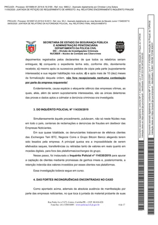 Documentoassinadodigitalmente,conformeMPnº2.200-2/2001,Leinº11.419/2006,resoluçãodoProjudi,doTJPR/OE
Validaçãodesteemhttps://projudi.tjpr.jus.br/projudi/-Identificador:PJY9PE3YVM34PX9QGU3D
PROJUDI - Processo: 0016597-23.2019.8.16.0013 - Ref. mov. 95.2 - Assinado digitalmente por Jose Barreto de Macedo Junior:11546035710
08/05/2020: JUNTADA DE RELATÓRIO DA AUTORIDADE POLICIAL. Arq: RELATÓRIO FINAL ARQUIVAMENTO
Documentoassinadodigitalmente,conformeMPnº2.200-2/2001,Leinº11.419/2006,resoluçãodoProjudi,doTJPR/OE
Validaçãodesteemhttps://projudi.tjpr.jus.br/projudi/-Identificador:PJ84YYMV5BTCF689GK3Y
PROJUDI - Processo: 0015989-91.2019.8.16.0185 - Ref. mov. 6883.2 - Assinado digitalmente por Christian Lima Solera
11/05/2020: JUNTADA DE PETIÇÃO DE REQUERIMENTO DE ARRESTO. Arq: RELATÓRIO ENCERRAMENTO INQUÉRITO FRAUDE
 