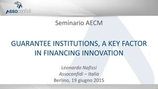 Seminario AECM
GUARANTEE INSTITUTIONS, A KEY FACTOR
IN FINANCING INNOVATION
Leonardo Nafissi
Assoconfidi – Italia
Berlino, 19 giugno 2015
 